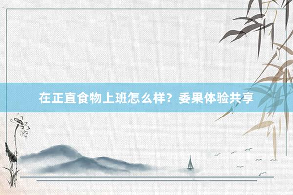 在正直食物上班怎么样？委果体验共享